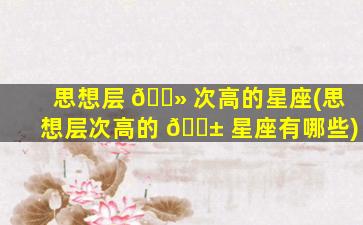 思想层 🌻 次高的星座(思想层次高的 🐱 星座有哪些)